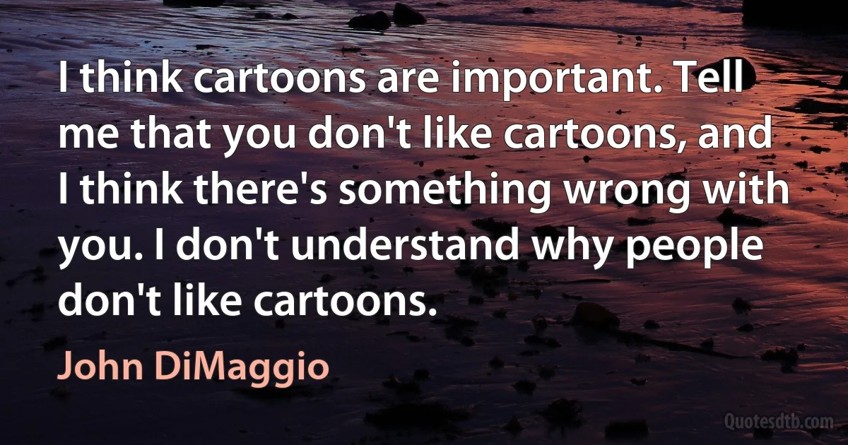 I think cartoons are important. Tell me that you don't like cartoons, and I think there's something wrong with you. I don't understand why people don't like cartoons. (John DiMaggio)