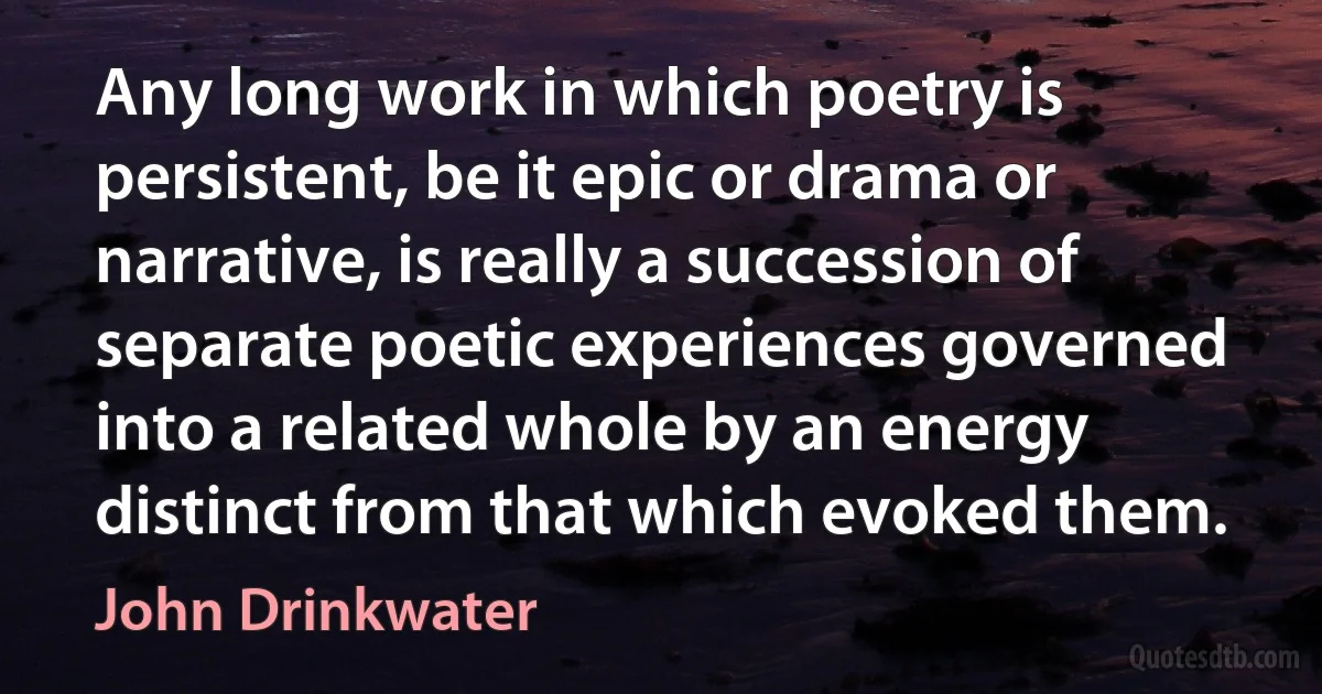 Any long work in which poetry is persistent, be it epic or drama or narrative, is really a succession of separate poetic experiences governed into a related whole by an energy distinct from that which evoked them. (John Drinkwater)