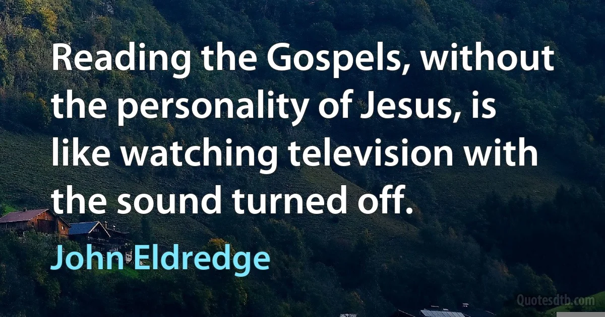 Reading the Gospels, without the personality of Jesus, is like watching television with the sound turned off. (John Eldredge)