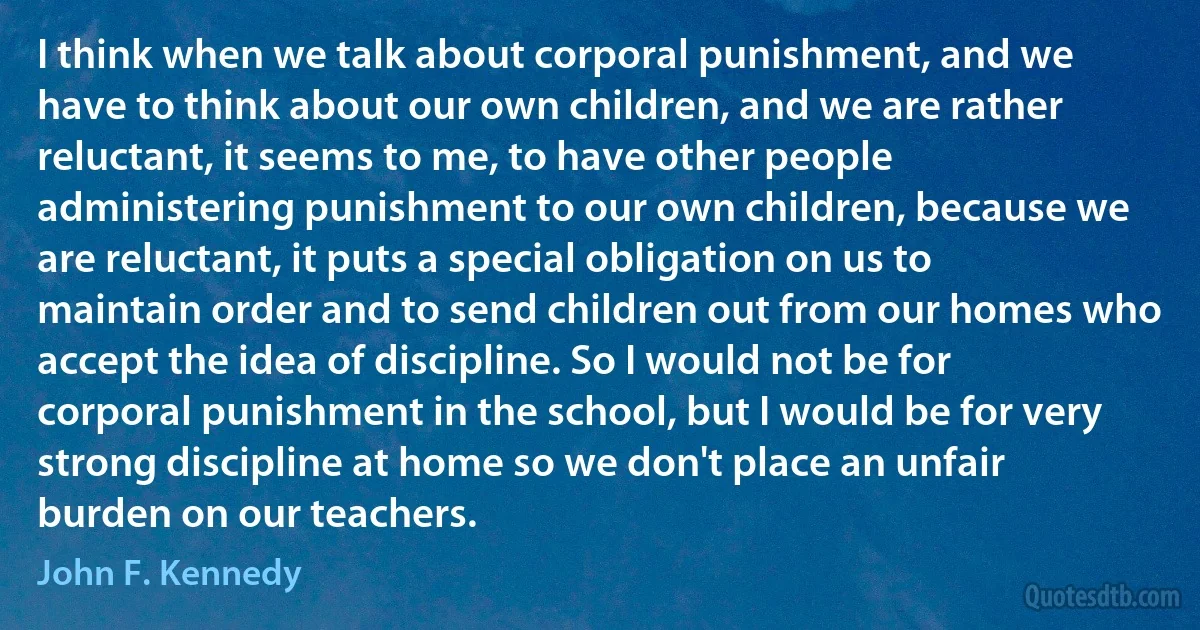 I think when we talk about corporal punishment, and we have to think about our own children, and we are rather reluctant, it seems to me, to have other people administering punishment to our own children, because we are reluctant, it puts a special obligation on us to maintain order and to send children out from our homes who accept the idea of discipline. So I would not be for corporal punishment in the school, but I would be for very strong discipline at home so we don't place an unfair burden on our teachers. (John F. Kennedy)