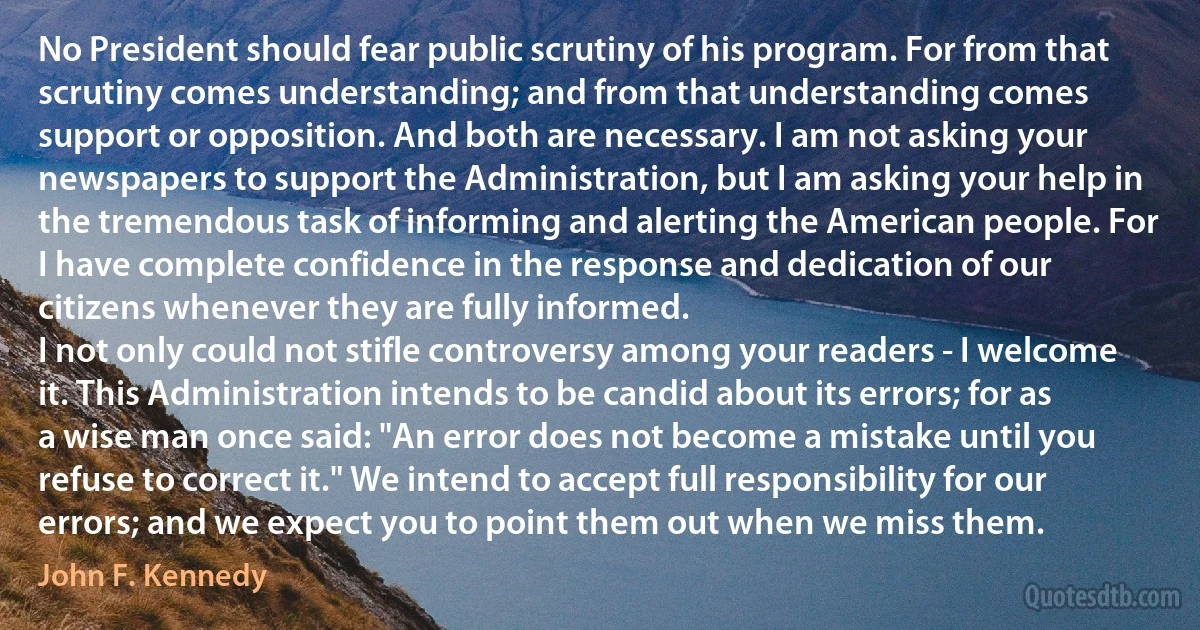 No President should fear public scrutiny of his program. For from that scrutiny comes understanding; and from that understanding comes support or opposition. And both are necessary. I am not asking your newspapers to support the Administration, but I am asking your help in the tremendous task of informing and alerting the American people. For I have complete confidence in the response and dedication of our citizens whenever they are fully informed.
I not only could not stifle controversy among your readers - I welcome it. This Administration intends to be candid about its errors; for as a wise man once said: "An error does not become a mistake until you refuse to correct it." We intend to accept full responsibility for our errors; and we expect you to point them out when we miss them. (John F. Kennedy)