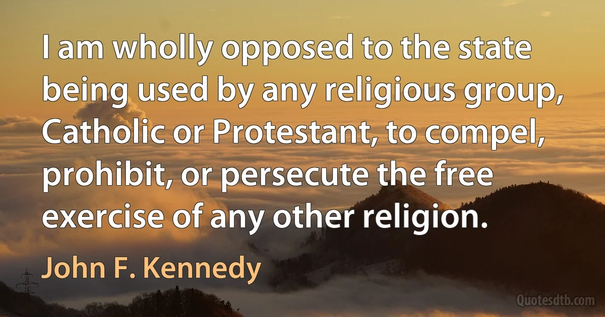 I am wholly opposed to the state being used by any religious group, Catholic or Protestant, to compel, prohibit, or persecute the free exercise of any other religion. (John F. Kennedy)