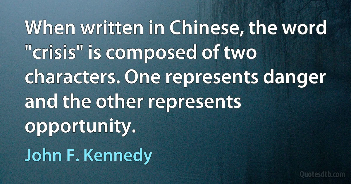 When written in Chinese, the word "crisis" is composed of two characters. One represents danger and the other represents opportunity. (John F. Kennedy)