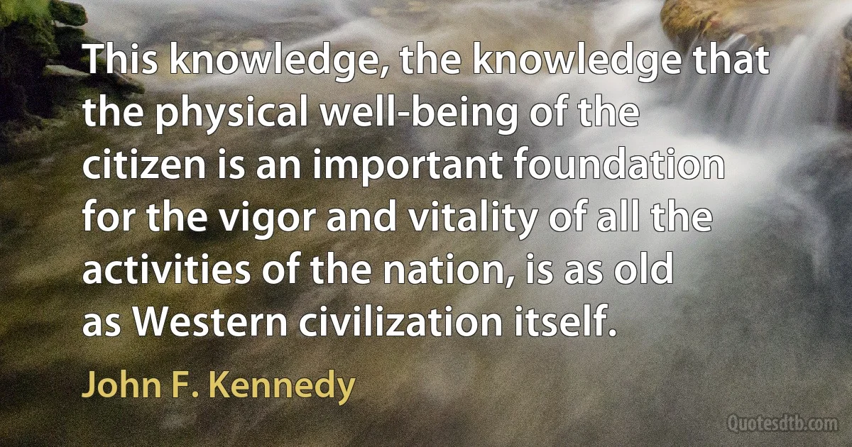 This knowledge, the knowledge that the physical well-being of the citizen is an important foundation for the vigor and vitality of all the activities of the nation, is as old as Western civilization itself. (John F. Kennedy)