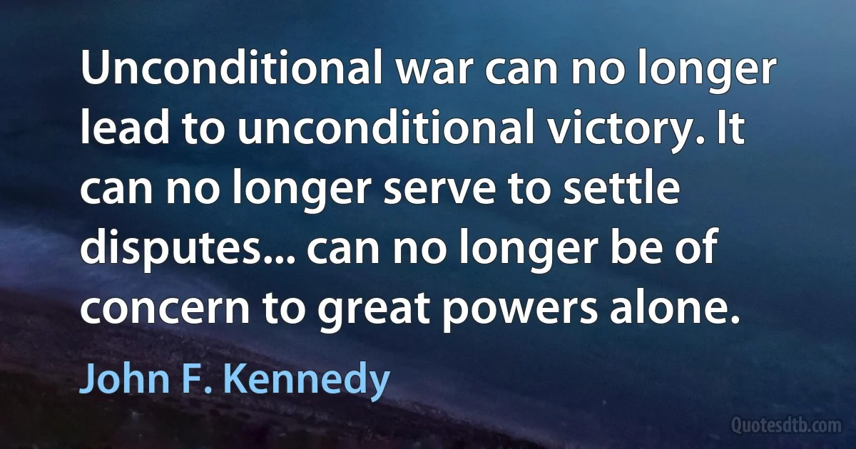 Unconditional war can no longer lead to unconditional victory. It can no longer serve to settle disputes... can no longer be of concern to great powers alone. (John F. Kennedy)