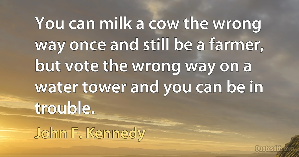 You can milk a cow the wrong way once and still be a farmer, but vote the wrong way on a water tower and you can be in trouble. (John F. Kennedy)