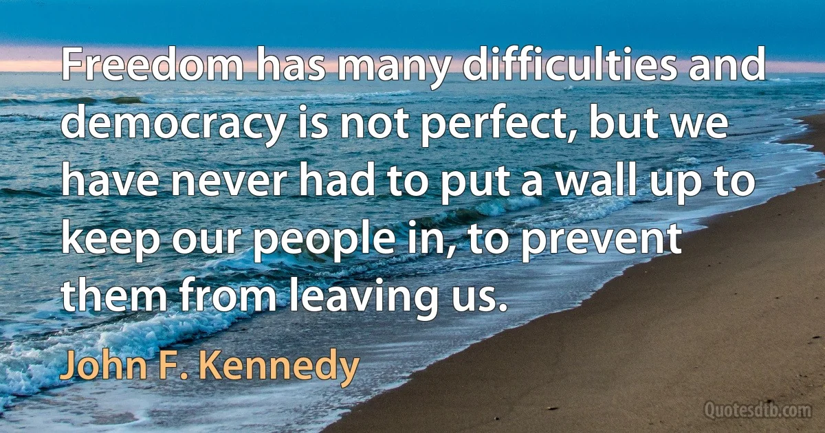 Freedom has many difficulties and democracy is not perfect, but we have never had to put a wall up to keep our people in, to prevent them from leaving us. (John F. Kennedy)