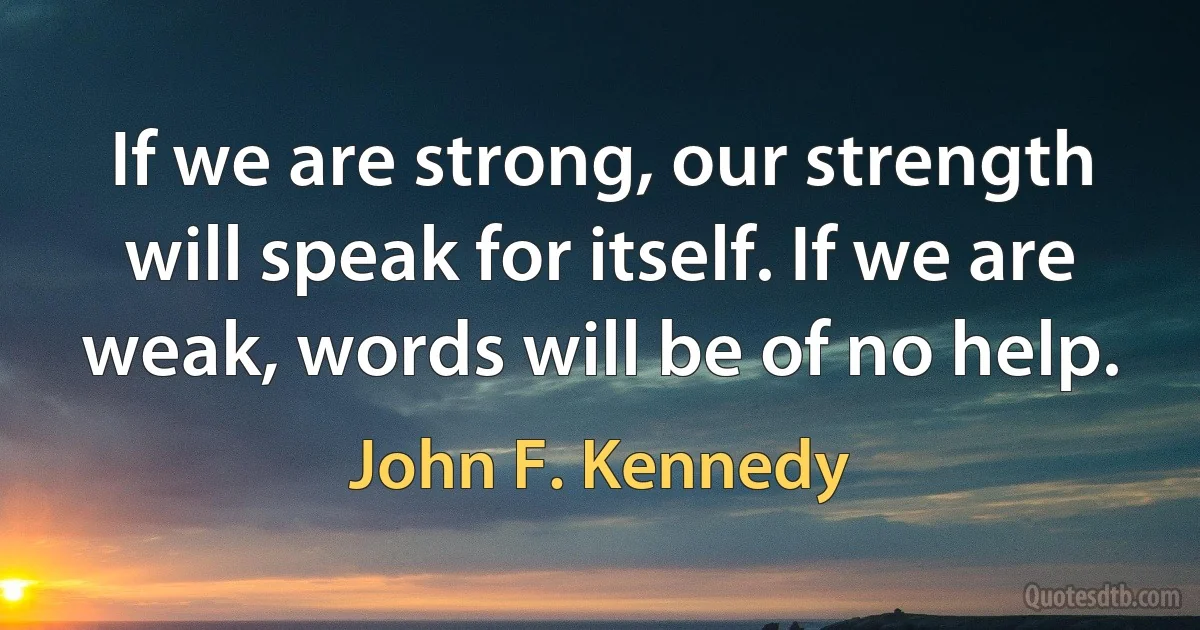 If we are strong, our strength will speak for itself. If we are weak, words will be of no help. (John F. Kennedy)