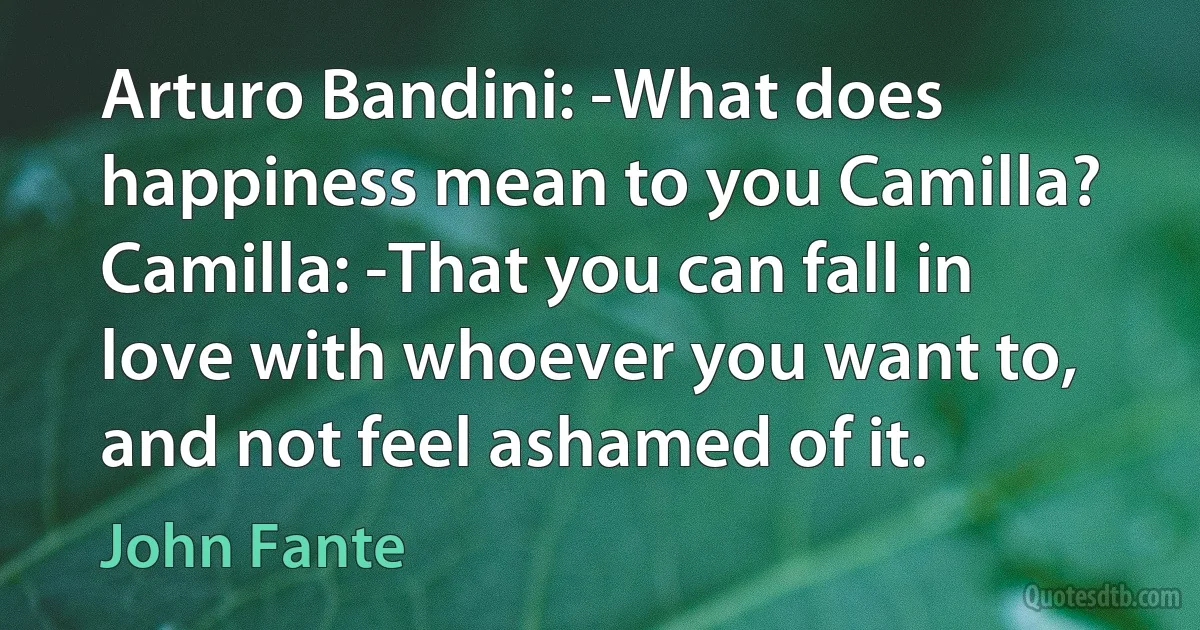 Arturo Bandini: -What does happiness mean to you Camilla?
Camilla: -That you can fall in love with whoever you want to,
and not feel ashamed of it. (John Fante)