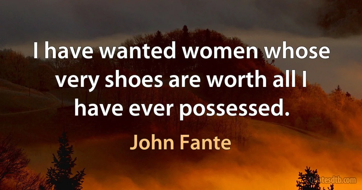 I have wanted women whose very shoes are worth all I have ever possessed. (John Fante)