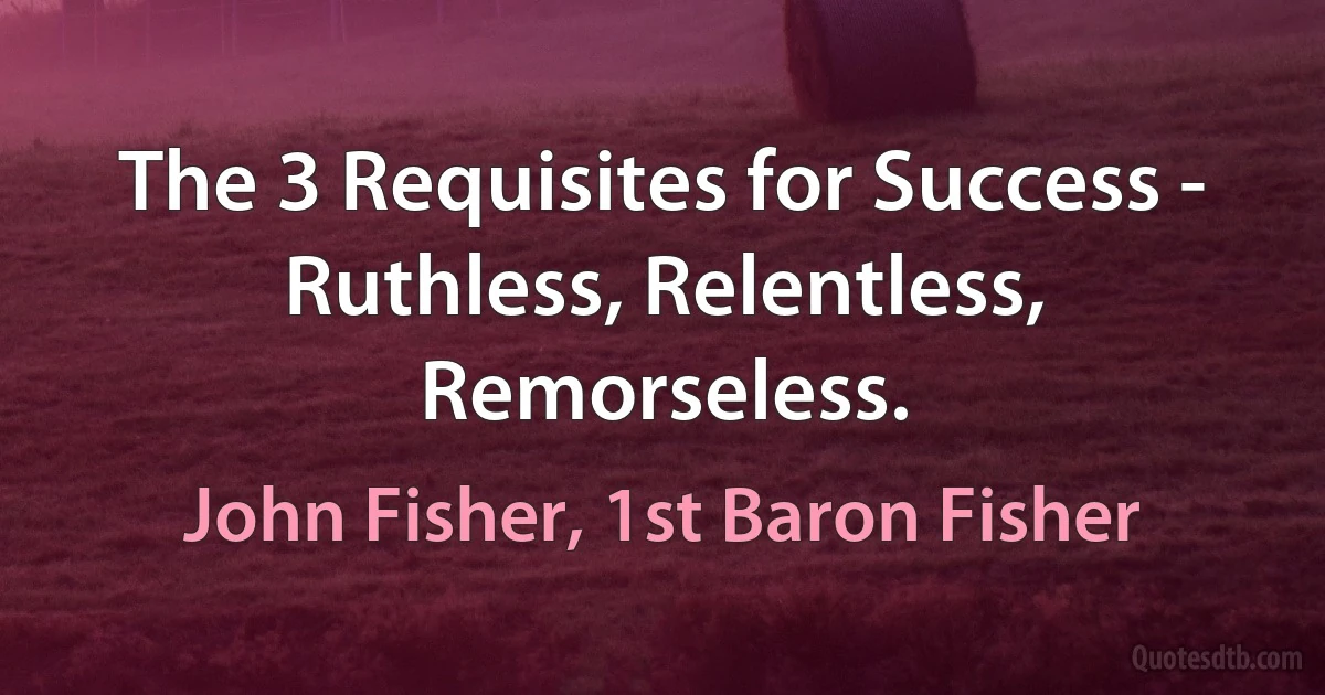 The 3 Requisites for Success - Ruthless, Relentless, Remorseless. (John Fisher, 1st Baron Fisher)