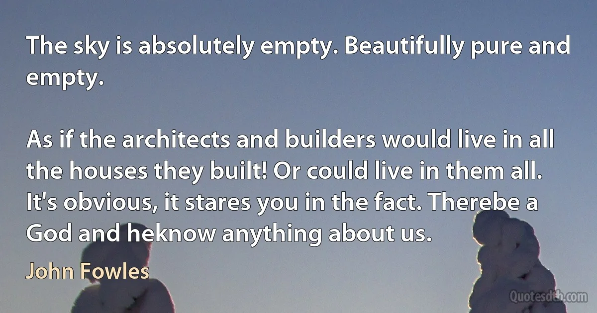 The sky is absolutely empty. Beautifully pure and empty.

As if the architects and builders would live in all the houses they built! Or could live in them all. It's obvious, it stares you in the fact. Therebe a God and heknow anything about us. (John Fowles)