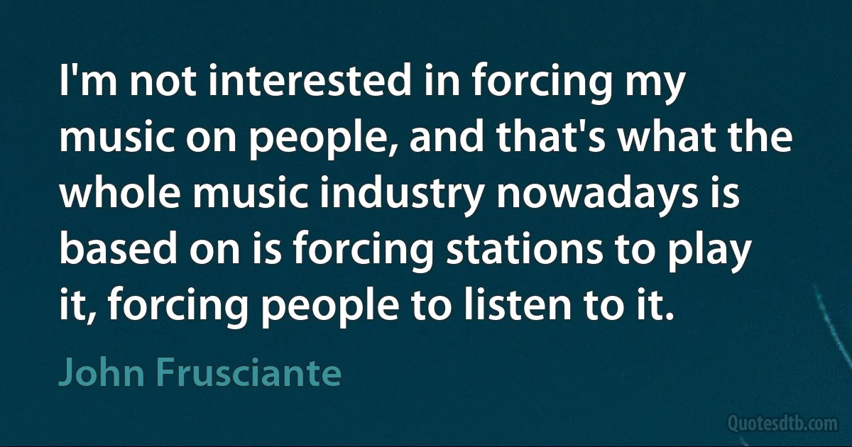 I'm not interested in forcing my music on people, and that's what the whole music industry nowadays is based on is forcing stations to play it, forcing people to listen to it. (John Frusciante)