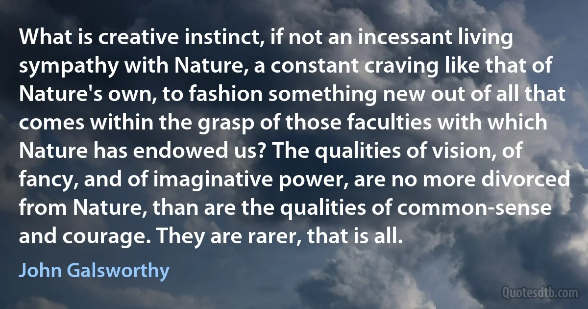 What is creative instinct, if not an incessant living sympathy with Nature, a constant craving like that of Nature's own, to fashion something new out of all that comes within the grasp of those faculties with which Nature has endowed us? The qualities of vision, of fancy, and of imaginative power, are no more divorced from Nature, than are the qualities of common-sense and courage. They are rarer, that is all. (John Galsworthy)