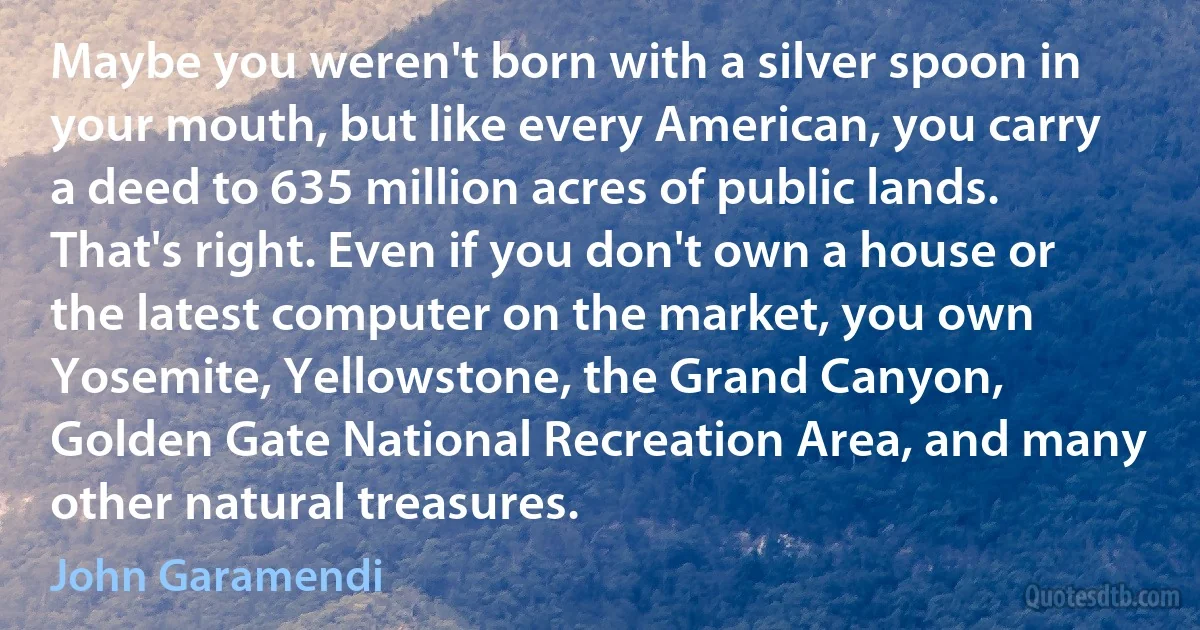 Maybe you weren't born with a silver spoon in your mouth, but like every American, you carry a deed to 635 million acres of public lands. That's right. Even if you don't own a house or the latest computer on the market, you own Yosemite, Yellowstone, the Grand Canyon, Golden Gate National Recreation Area, and many other natural treasures. (John Garamendi)