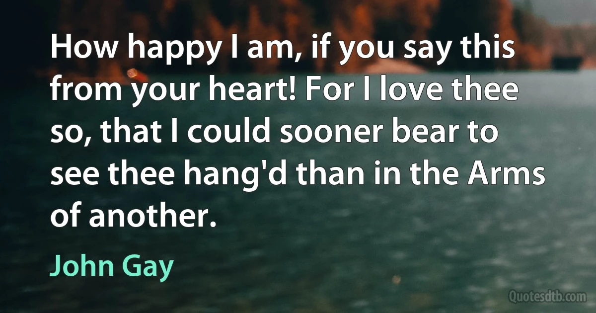 How happy I am, if you say this from your heart! For I love thee so, that I could sooner bear to see thee hang'd than in the Arms of another. (John Gay)