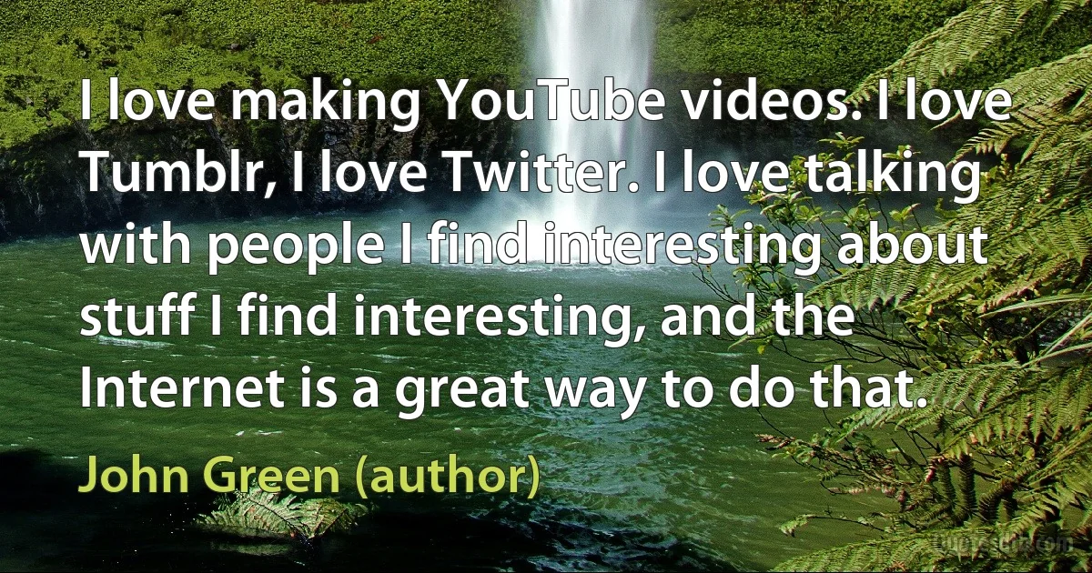 I love making YouTube videos. I love Tumblr, I love Twitter. I love talking with people I find interesting about stuff I find interesting, and the Internet is a great way to do that. (John Green (author))