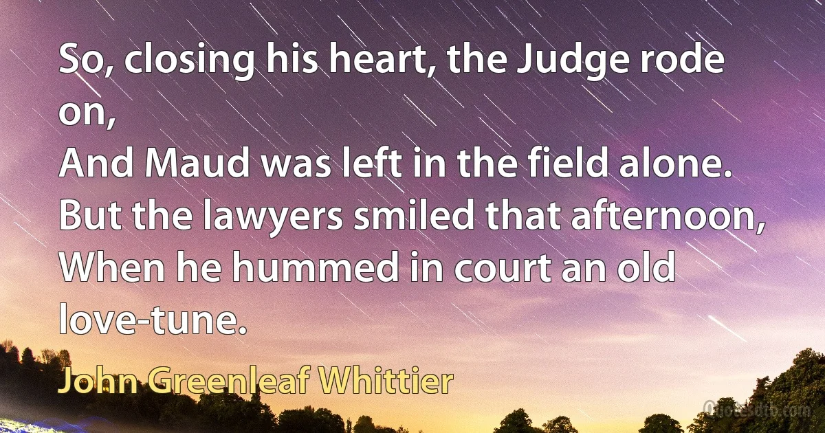 So, closing his heart, the Judge rode on,
And Maud was left in the field alone.
But the lawyers smiled that afternoon,
When he hummed in court an old love-tune. (John Greenleaf Whittier)