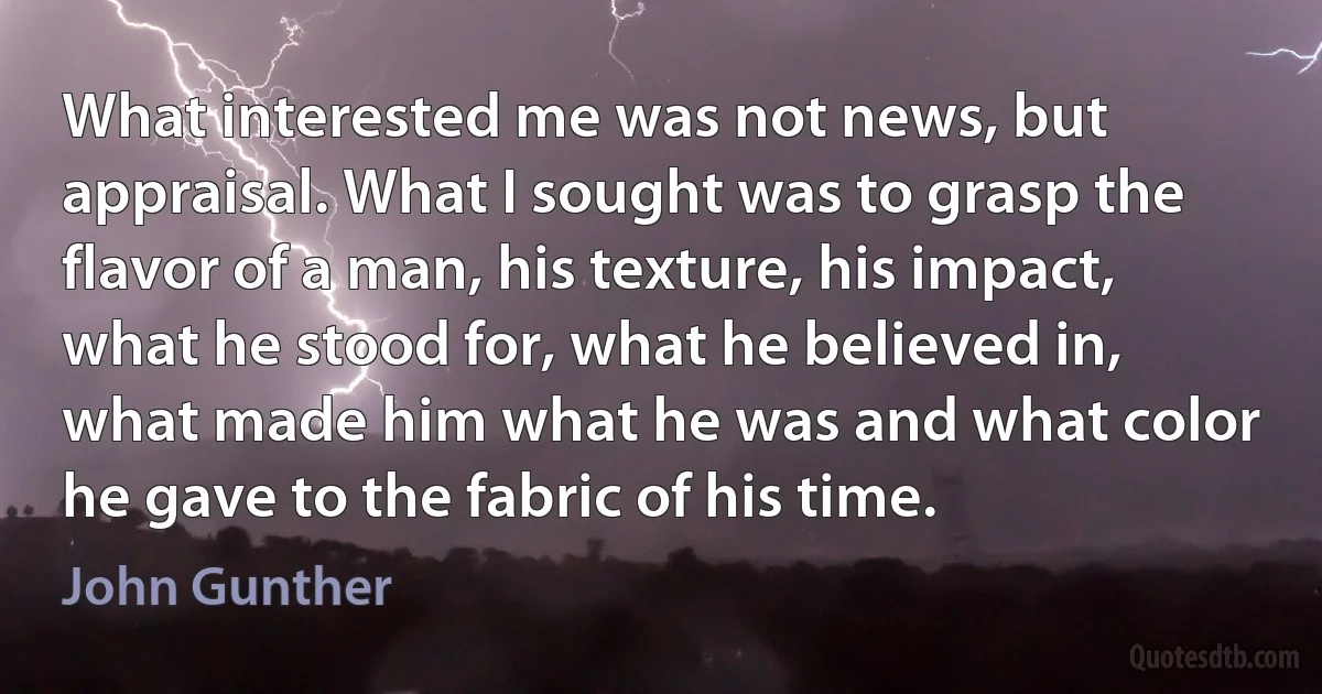 What interested me was not news, but appraisal. What I sought was to grasp the flavor of a man, his texture, his impact, what he stood for, what he believed in, what made him what he was and what color he gave to the fabric of his time. (John Gunther)