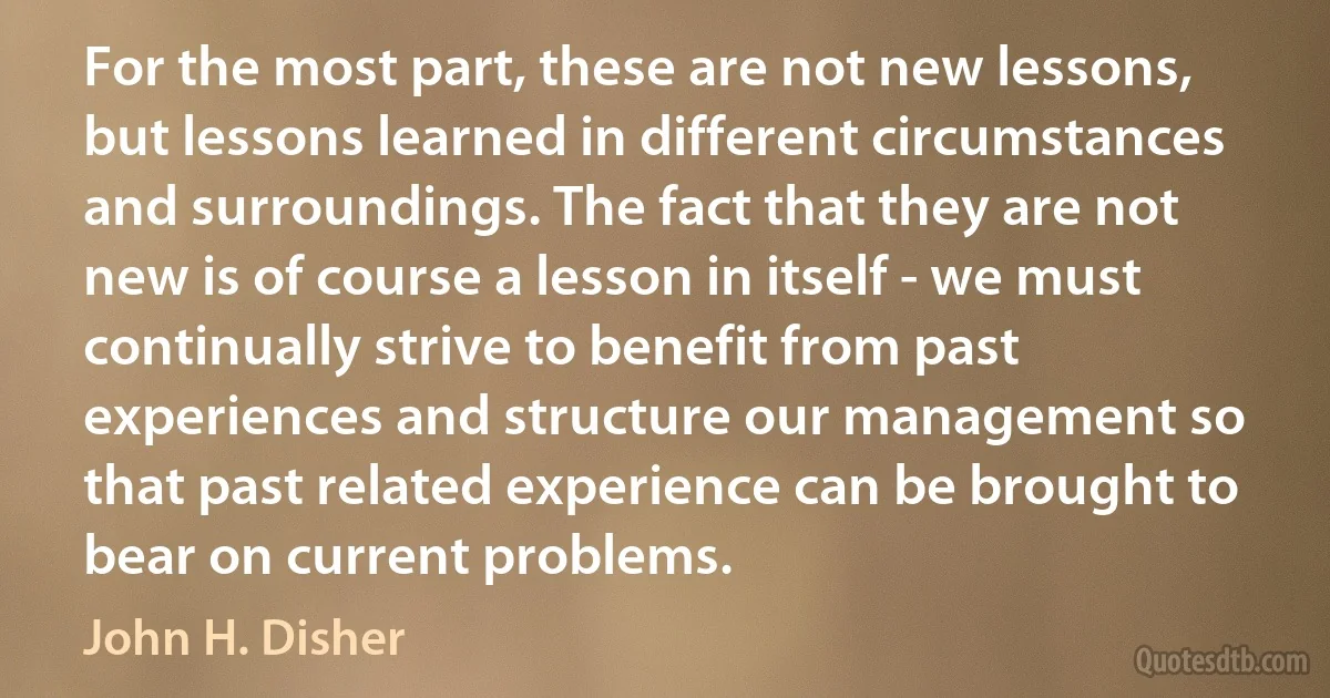 For the most part, these are not new lessons, but lessons learned in different circumstances and surroundings. The fact that they are not new is of course a lesson in itself - we must continually strive to benefit from past experiences and structure our management so that past related experience can be brought to bear on current problems. (John H. Disher)