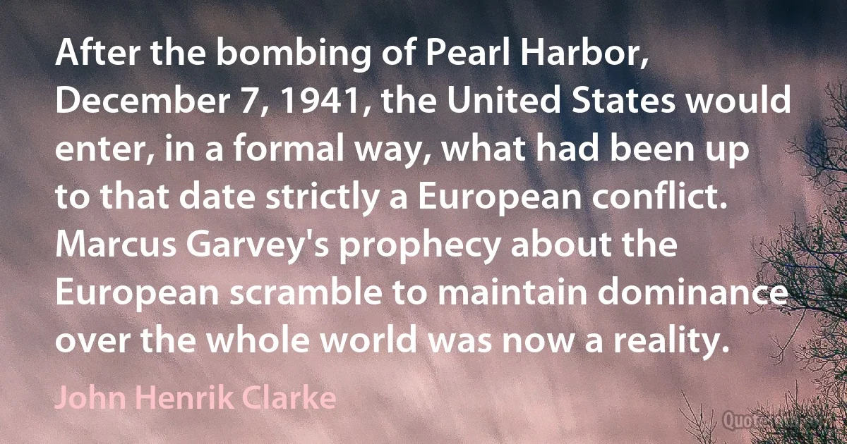 After the bombing of Pearl Harbor, December 7, 1941, the United States would enter, in a formal way, what had been up to that date strictly a European conflict. Marcus Garvey's prophecy about the European scramble to maintain dominance over the whole world was now a reality. (John Henrik Clarke)