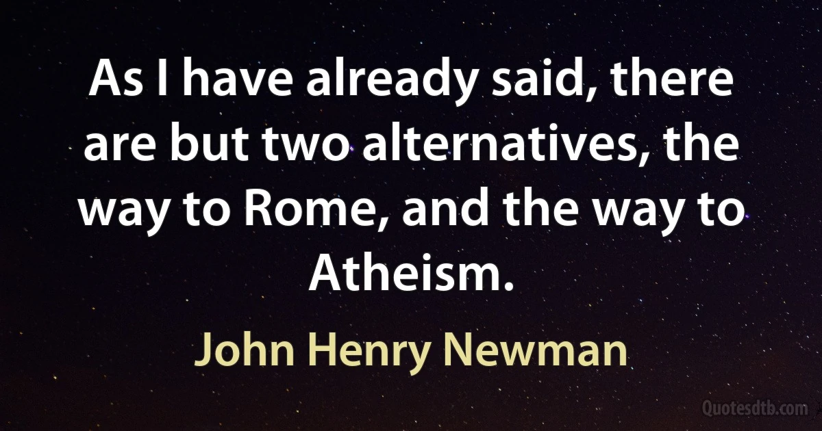 As I have already said, there are but two alternatives, the way to Rome, and the way to Atheism. (John Henry Newman)