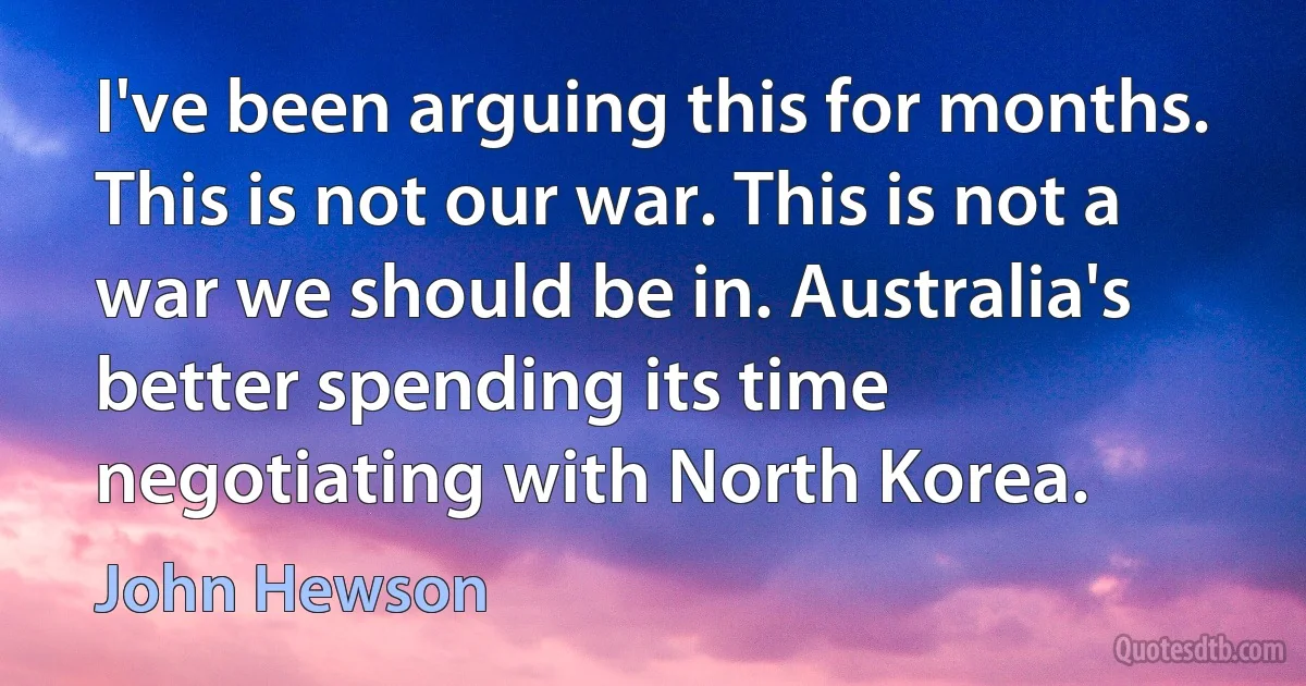 I've been arguing this for months. This is not our war. This is not a war we should be in. Australia's better spending its time negotiating with North Korea. (John Hewson)