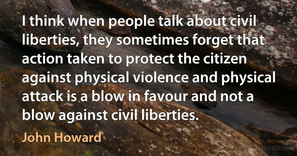 I think when people talk about civil liberties, they sometimes forget that action taken to protect the citizen against physical violence and physical attack is a blow in favour and not a blow against civil liberties. (John Howard)