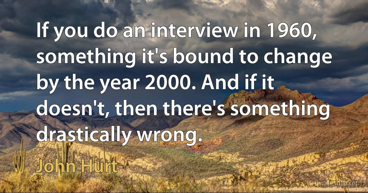 If you do an interview in 1960, something it's bound to change by the year 2000. And if it doesn't, then there's something drastically wrong. (John Hurt)