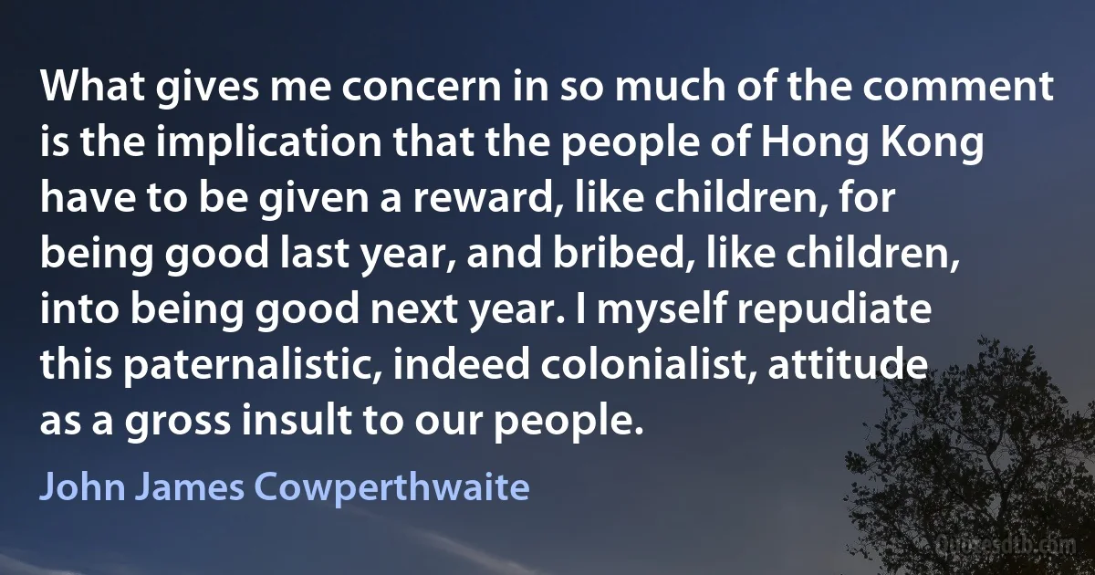 What gives me concern in so much of the comment is the implication that the people of Hong Kong have to be given a reward, like children, for being good last year, and bribed, like children, into being good next year. I myself repudiate this paternalistic, indeed colonialist, attitude as a gross insult to our people. (John James Cowperthwaite)