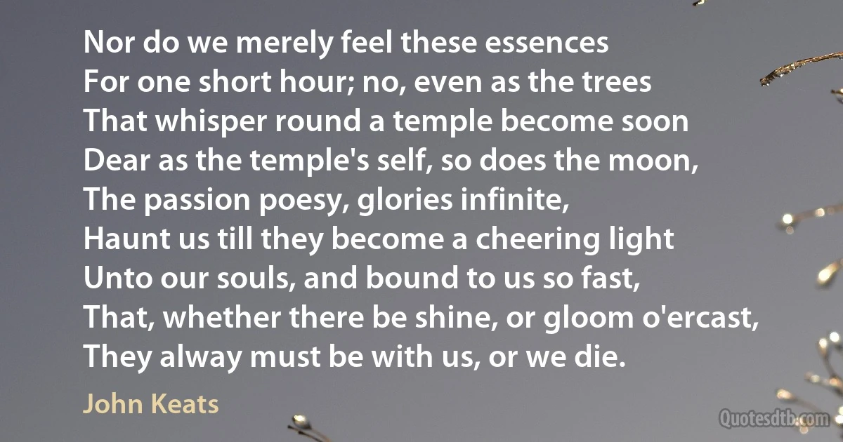 Nor do we merely feel these essences
For one short hour; no, even as the trees
That whisper round a temple become soon
Dear as the temple's self, so does the moon,
The passion poesy, glories infinite,
Haunt us till they become a cheering light
Unto our souls, and bound to us so fast,
That, whether there be shine, or gloom o'ercast,
They alway must be with us, or we die. (John Keats)