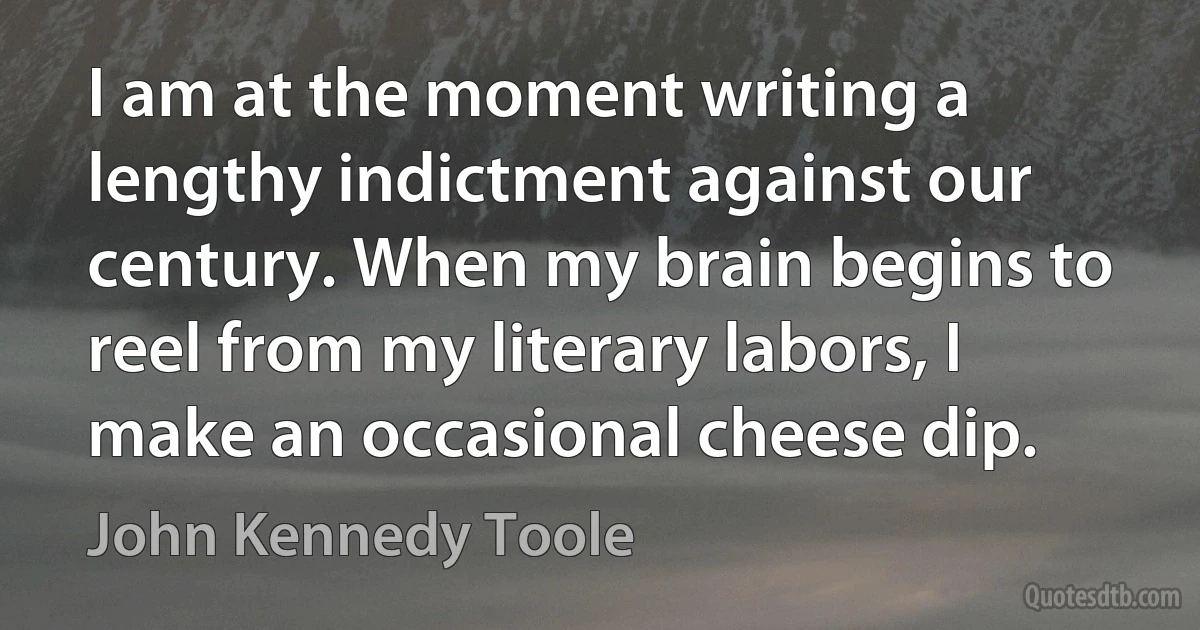 I am at the moment writing a lengthy indictment against our century. When my brain begins to reel from my literary labors, I make an occasional cheese dip. (John Kennedy Toole)