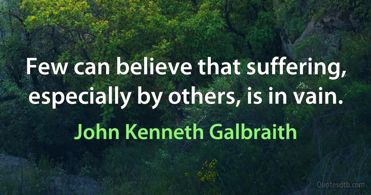 Few can believe that suffering, especially by others, is in vain. (John Kenneth Galbraith)