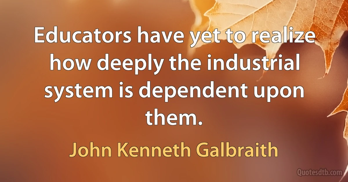 Educators have yet to realize how deeply the industrial system is dependent upon them. (John Kenneth Galbraith)