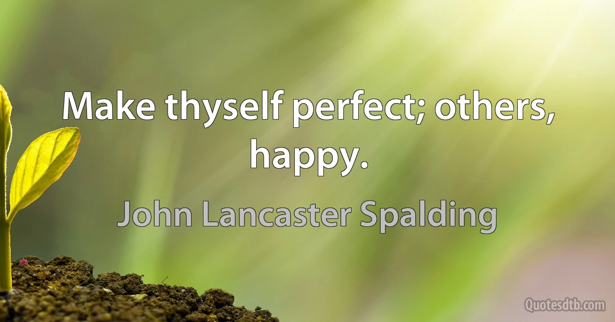 Make thyself perfect; others, happy. (John Lancaster Spalding)