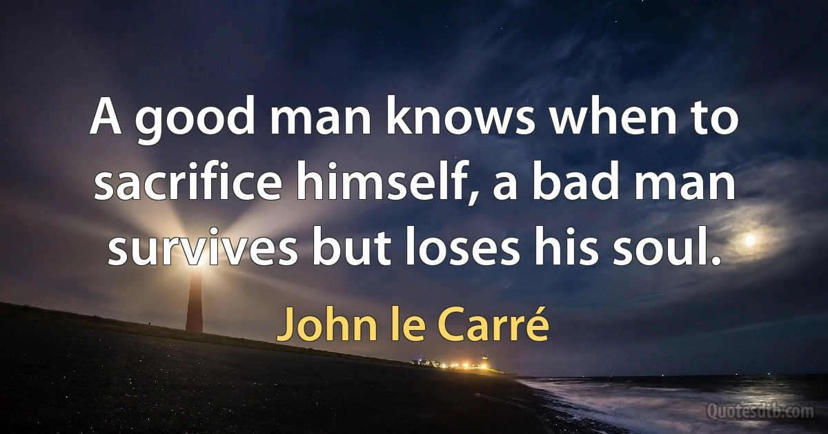 A good man knows when to sacrifice himself, a bad man survives but loses his soul. (John le Carré)