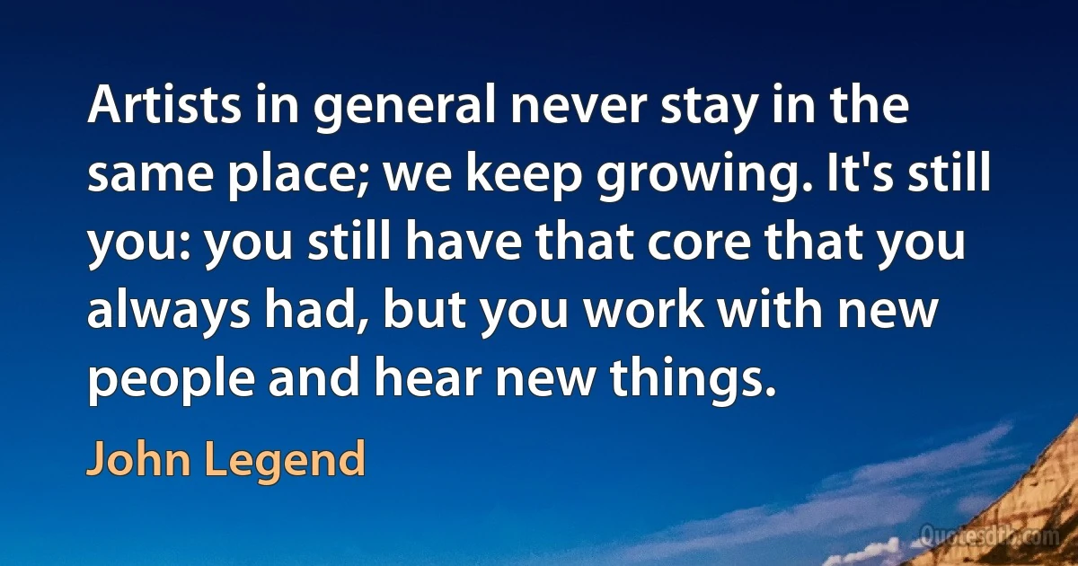 Artists in general never stay in the same place; we keep growing. It's still you: you still have that core that you always had, but you work with new people and hear new things. (John Legend)