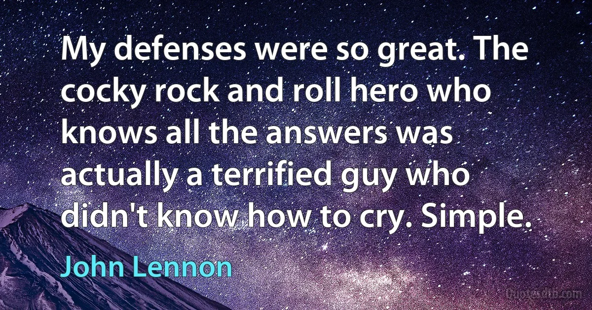 My defenses were so great. The cocky rock and roll hero who knows all the answers was actually a terrified guy who didn't know how to cry. Simple. (John Lennon)