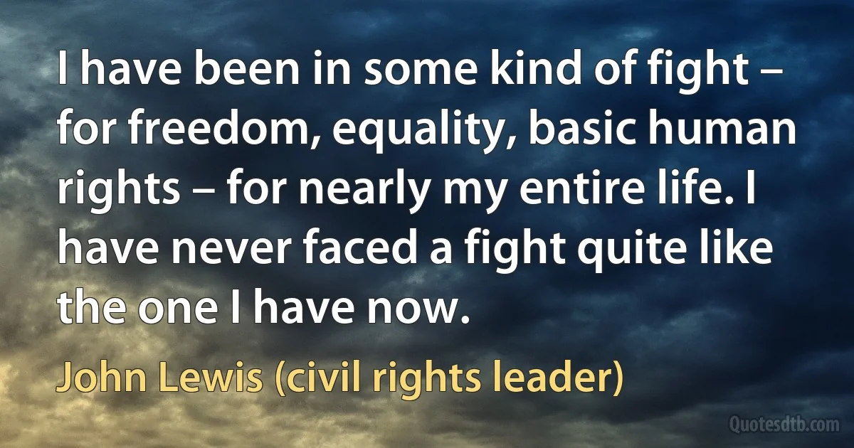 I have been in some kind of fight – for freedom, equality, basic human rights – for nearly my entire life. I have never faced a fight quite like the one I have now. (John Lewis (civil rights leader))