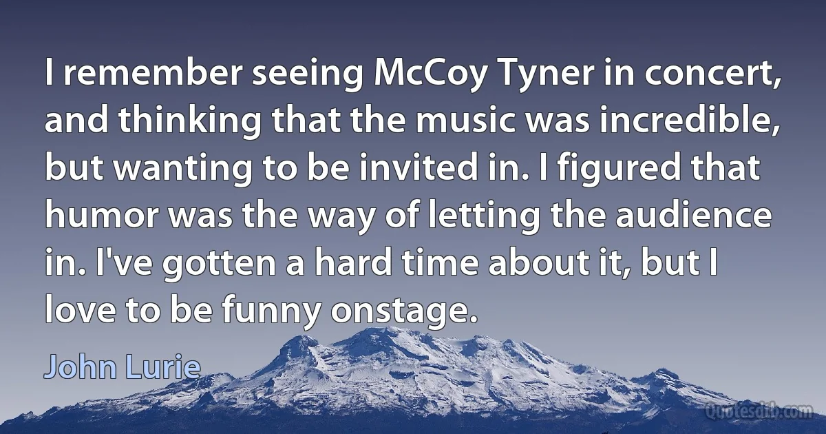 I remember seeing McCoy Tyner in concert, and thinking that the music was incredible, but wanting to be invited in. I figured that humor was the way of letting the audience in. I've gotten a hard time about it, but I love to be funny onstage. (John Lurie)