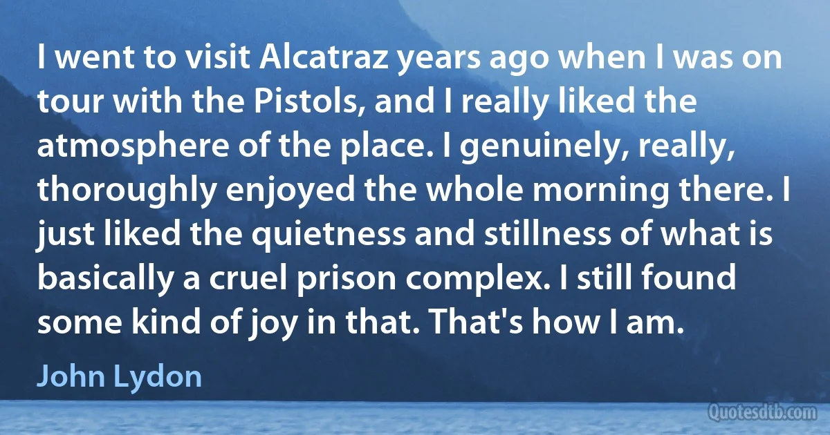 I went to visit Alcatraz years ago when I was on tour with the Pistols, and I really liked the atmosphere of the place. I genuinely, really, thoroughly enjoyed the whole morning there. I just liked the quietness and stillness of what is basically a cruel prison complex. I still found some kind of joy in that. That's how I am. (John Lydon)