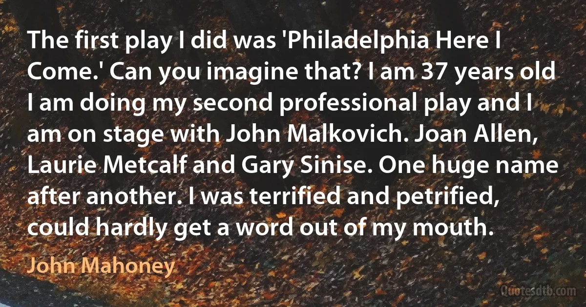 The first play I did was 'Philadelphia Here I Come.' Can you imagine that? I am 37 years old I am doing my second professional play and I am on stage with John Malkovich. Joan Allen, Laurie Metcalf and Gary Sinise. One huge name after another. I was terrified and petrified, could hardly get a word out of my mouth. (John Mahoney)