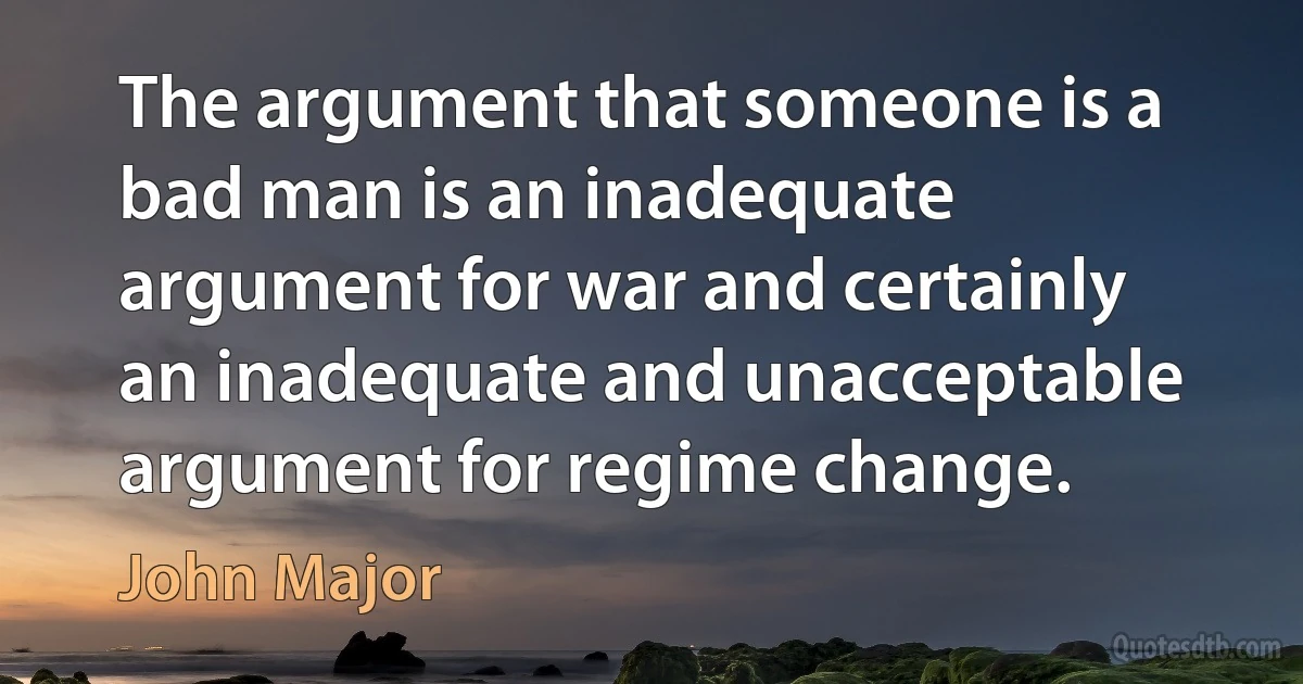 The argument that someone is a bad man is an inadequate argument for war and certainly an inadequate and unacceptable argument for regime change. (John Major)