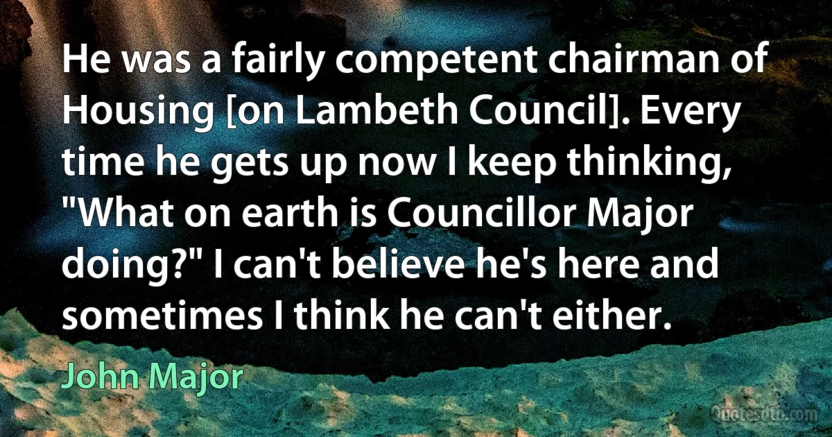 He was a fairly competent chairman of Housing [on Lambeth Council]. Every time he gets up now I keep thinking, "What on earth is Councillor Major doing?" I can't believe he's here and sometimes I think he can't either. (John Major)