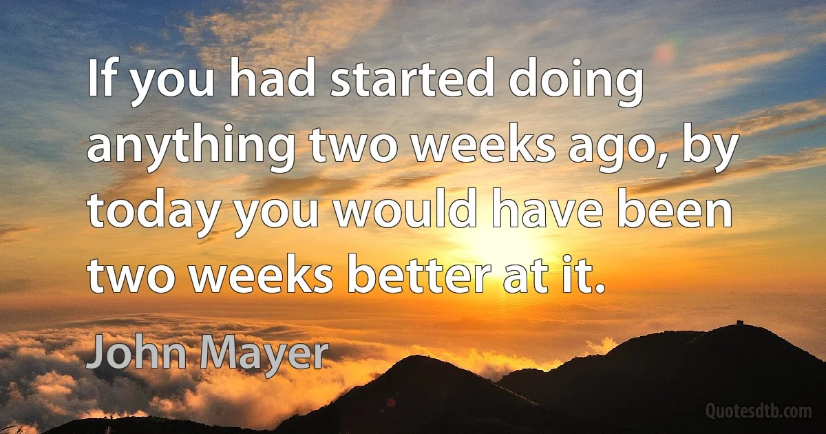 If you had started doing anything two weeks ago, by today you would have been two weeks better at it. (John Mayer)