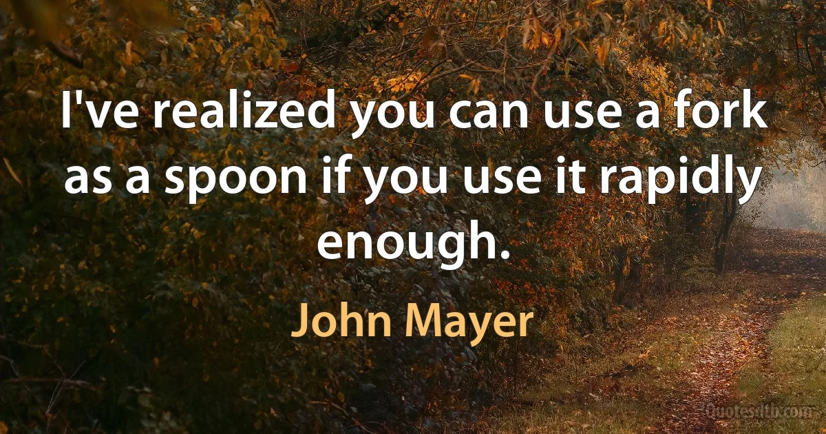 I've realized you can use a fork as a spoon if you use it rapidly enough. (John Mayer)