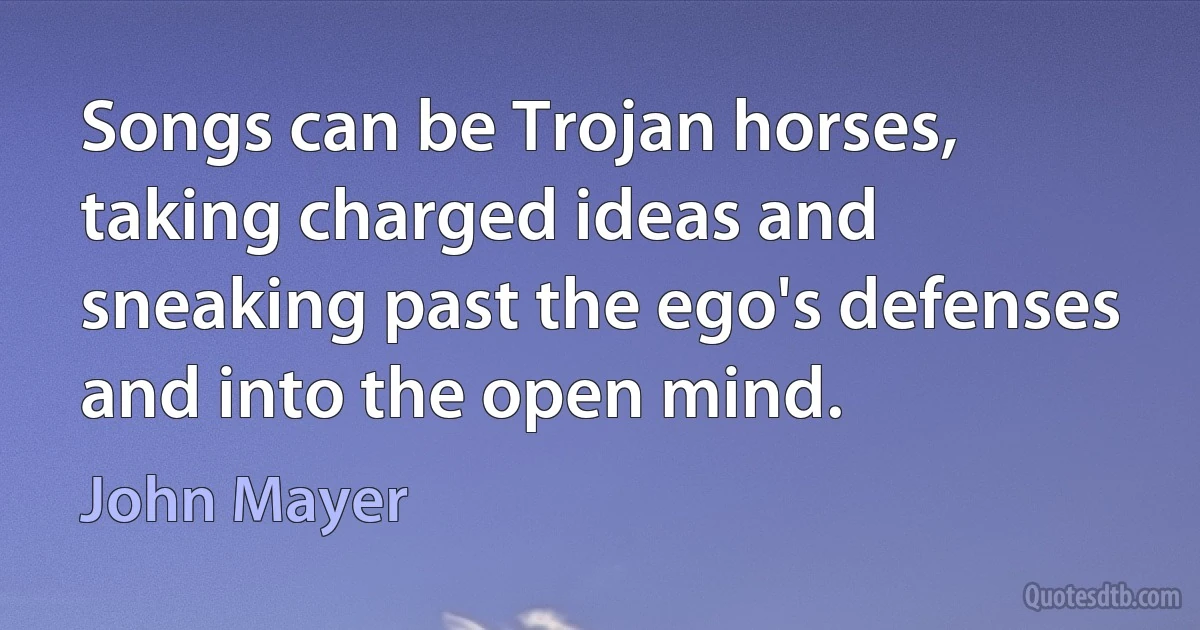 Songs can be Trojan horses, taking charged ideas and sneaking past the ego's defenses and into the open mind. (John Mayer)