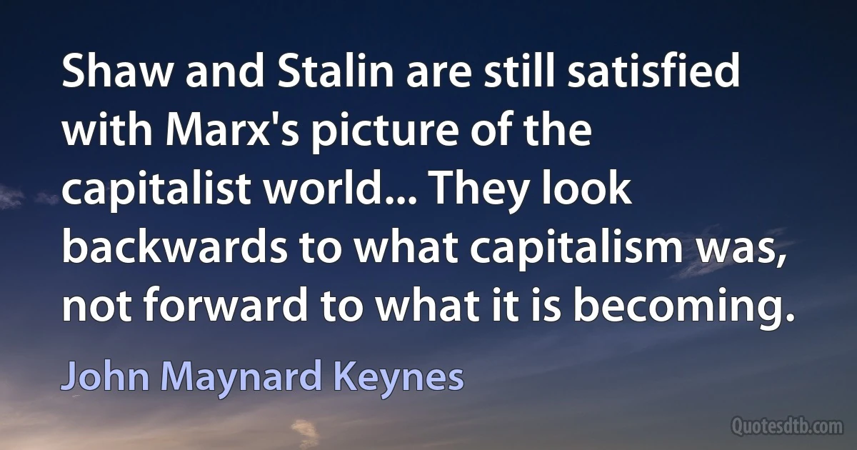 Shaw and Stalin are still satisfied with Marx's picture of the capitalist world... They look backwards to what capitalism was, not forward to what it is becoming. (John Maynard Keynes)