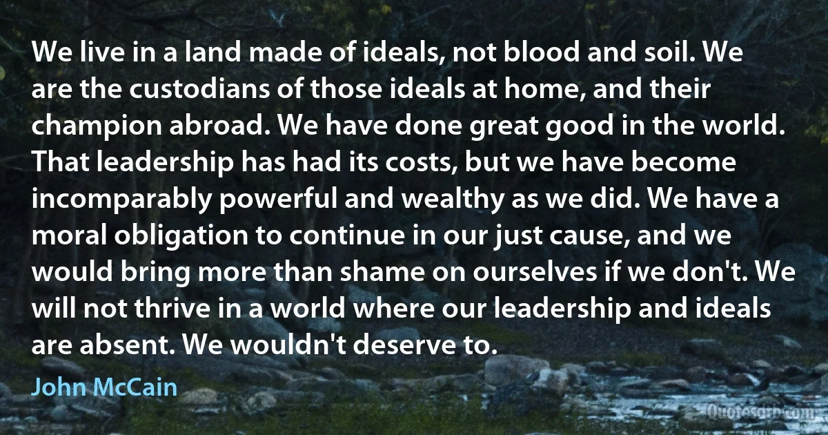 We live in a land made of ideals, not blood and soil. We are the custodians of those ideals at home, and their champion abroad. We have done great good in the world. That leadership has had its costs, but we have become incomparably powerful and wealthy as we did. We have a moral obligation to continue in our just cause, and we would bring more than shame on ourselves if we don't. We will not thrive in a world where our leadership and ideals are absent. We wouldn't deserve to. (John McCain)