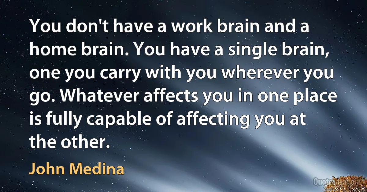 You don't have a work brain and a home brain. You have a single brain, one you carry with you wherever you go. Whatever affects you in one place is fully capable of affecting you at the other. (John Medina)